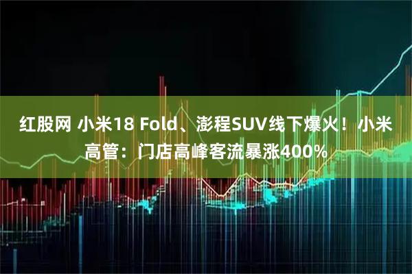 红股网 小米18 Fold、澎程SUV线下爆火！小米高管：门店高峰客流暴涨400%