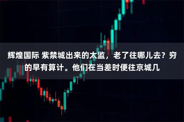 辉煌国际 紫禁城出来的太监，老了往哪儿去？穷的早有算计。他们在当差时便往京城几