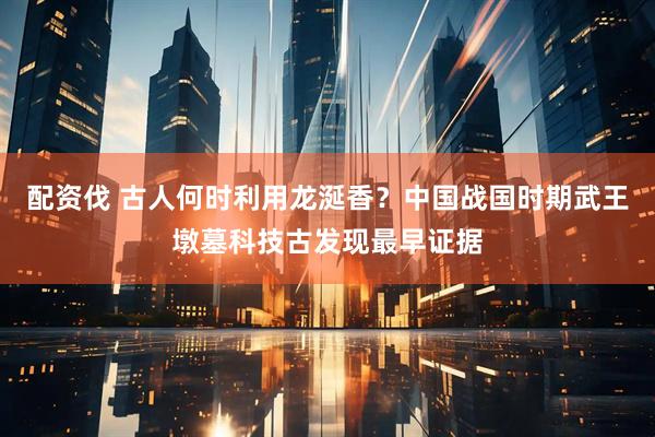 配资伐 古人何时利用龙涎香?中国战国时期武王墩墓科技古发现最早证据