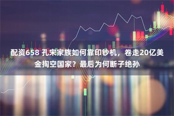 配资658 孔宋家族如何靠印钞机，卷走20亿美金掏空国家？最后为何断子绝孙