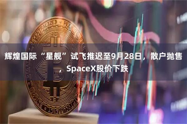 辉煌国际 “星舰” 试飞推迟至9月28日，散户抛售，SpaceX股价下跌