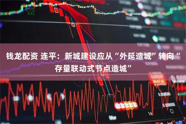 钱龙配资 连平：新城建设应从“外延造城”转向“存量联动式节点造城”