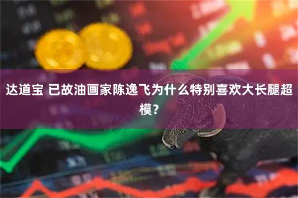 达道宝 已故油画家陈逸飞为什么特别喜欢大长腿超模？