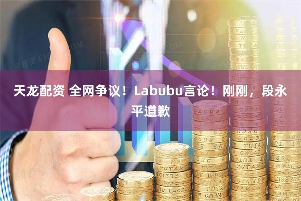 天龙配资 全网争议!Labubu言论!刚刚,段永平道歉