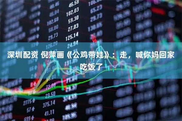 深圳配资 倪萍画《公鸡带娃》：走，喊你妈回家吃饭了