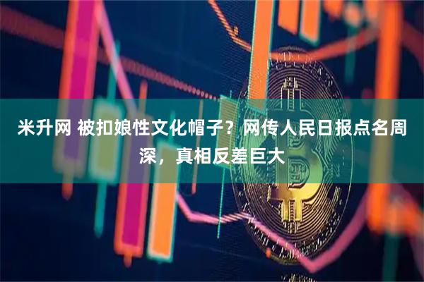 米升网 被扣娘性文化帽子？网传人民日报点名周深，真相反差巨大
