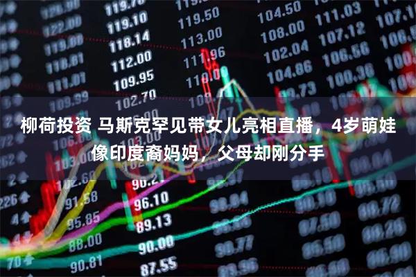 柳荷投资 马斯克罕见带女儿亮相直播，4岁萌娃像印度裔妈妈，父母却刚分手