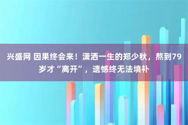兴盛网 因果终会来！潇洒一生的郑少秋，熬到79岁才“离开”，遗憾终无法填补