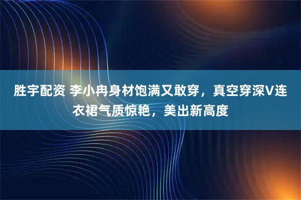 胜宇配资 李小冉身材饱满又敢穿，真空穿深V连衣裙气质惊艳，美出新高度