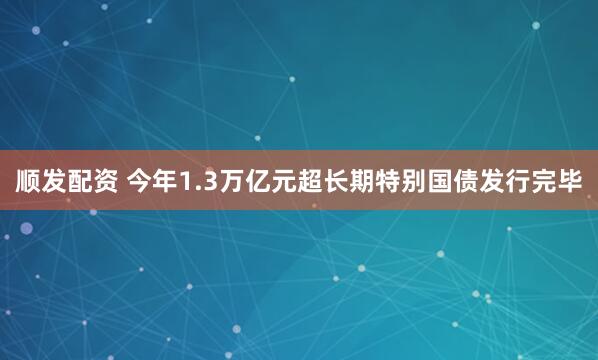 顺发配资 今年1.3万亿元超长期特别国债发行完毕