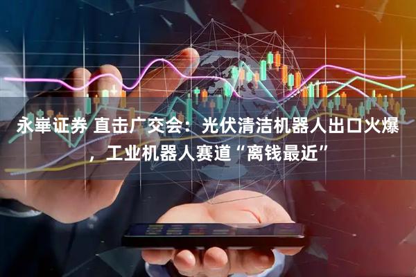 永崋证券 直击广交会：光伏清洁机器人出口火爆，工业机器人赛道“离钱最近”