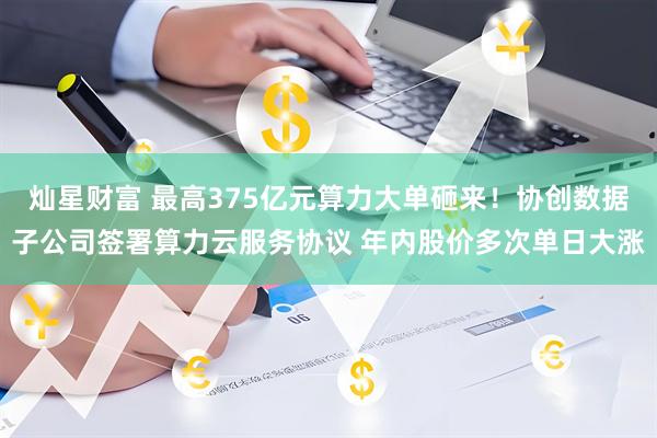 灿星财富 最高375亿元算力大单砸来！协创数据子公司签署算力云服务协议 年内股价多次单日大涨