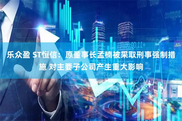 乐众盈 ST恒信：原董事长孟楠被采取刑事强制措施 对主要子公司产生重大影响