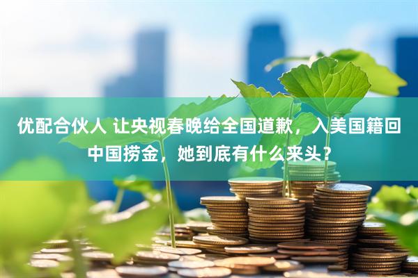 优配合伙人 让央视春晚给全国道歉，入美国籍回中国捞金，她到底有什么来头？