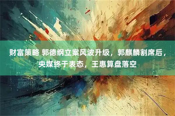 财富策略 郭德纲立案风波升级，郭麒麟割席后，央媒终于表态，王惠算盘落空