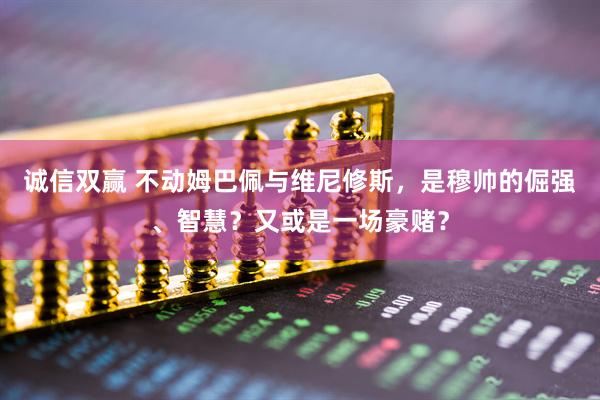 诚信双赢 不动姆巴佩与维尼修斯，是穆帅的倔强、智慧？又或是一场豪赌？