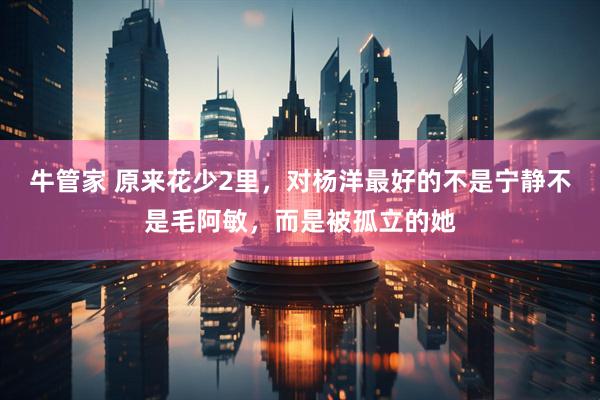 牛管家 原来花少2里,对杨洋最好的不是宁静不是毛阿敏,而是被孤立的她