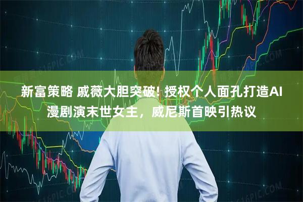 新富策略 戚薇大胆突破! 授权个人面孔打造AI漫剧演末世女主，威尼斯首映引热议