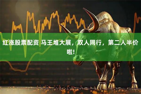 红涨股票配资 马王堆大展,双人同行,第二人半价啦!