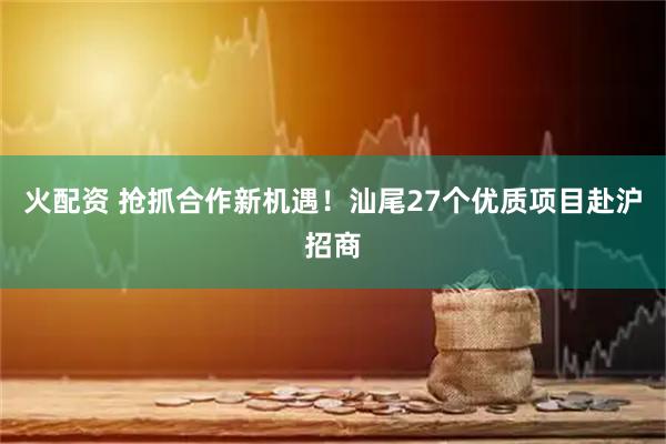 火配资 抢抓合作新机遇！汕尾27个优质项目赴沪招商