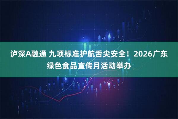 泸深A融通 九项标准护航舌尖安全！2026广东绿色食品宣传月活动举办