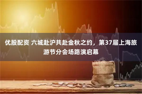 优股配资 六城赴沪共赴金秋之约，第37届上海旅游节分会场路演启幕