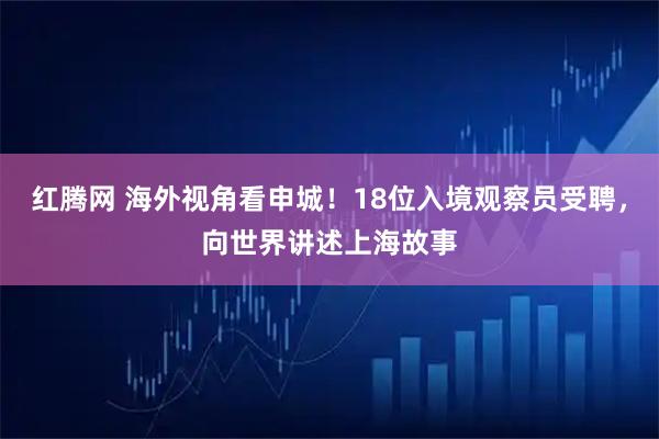 红腾网 海外视角看申城！18位入境观察员受聘，向世界讲述上海故事