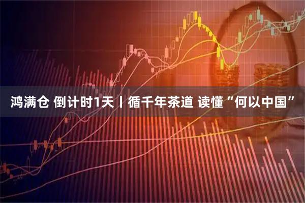 鸿满仓 倒计时1天丨循千年茶道 读懂“何以中国”