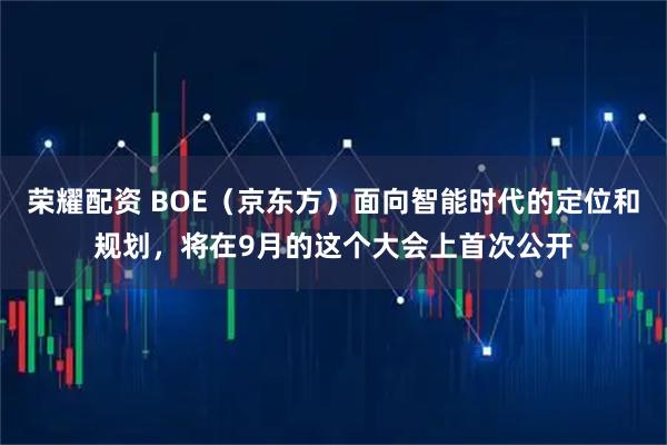 荣耀配资 BOE（京东方）面向智能时代的定位和规划，将在9月的这个大会上首次公开
