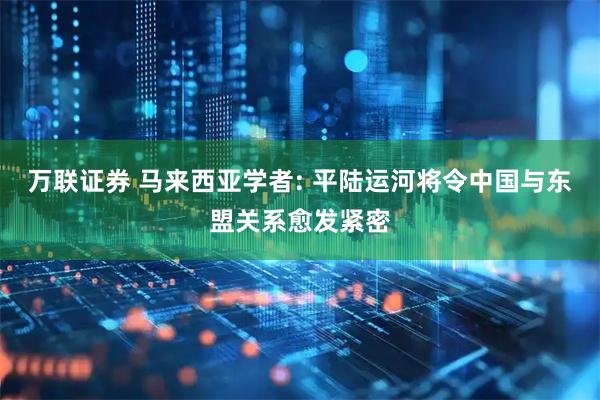 万联证券 马来西亚学者: 平陆运河将令中国与东盟关系愈发紧密