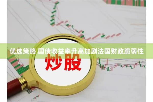 优选策略 国债收益率升高加剧法国财政脆弱性